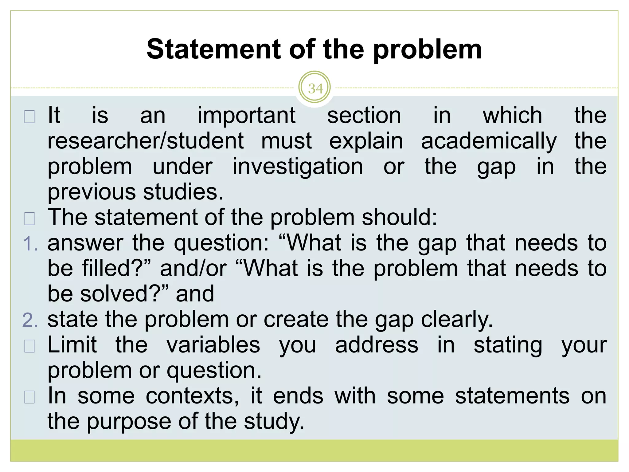 Statement of the problem
34
It is an important section in which the
researcher/student must explain academically the
problem under investigation or the gap in the
previous studies.
The statement of the problem should:
1. answer the question: “What is the gap that needs to
be filled?” and/or “What is the problem that needs to
be solved?” and
2. state the problem or create the gap clearly.
Limit the variables you address in stating your
problem or question.
In some contexts, it ends with some statements on
the purpose of the study.
 