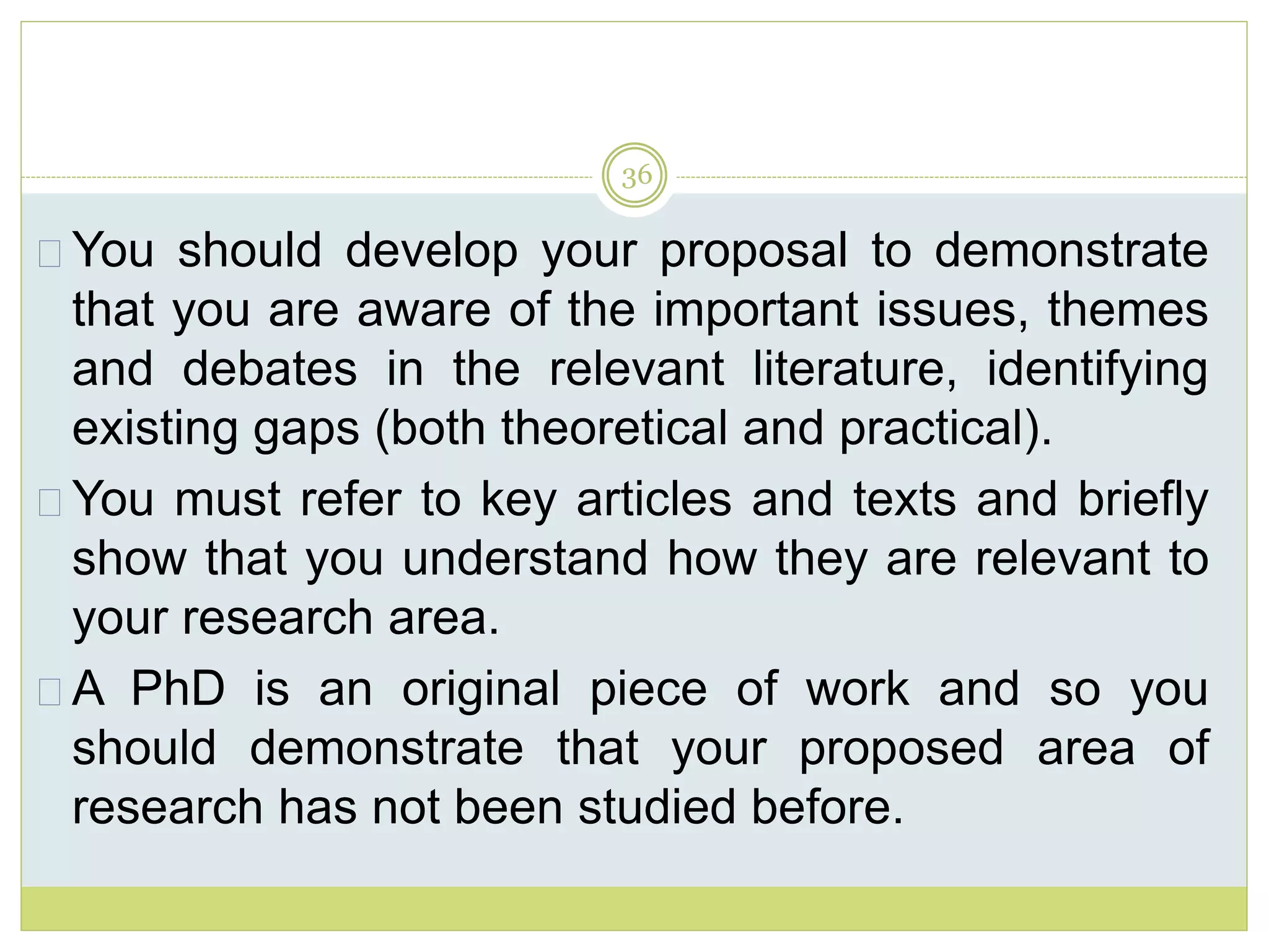 36
You should develop your proposal to demonstrate
that you are aware of the important issues, themes
and debates in the relevant literature, identifying
existing gaps (both theoretical and practical).
You must refer to key articles and texts and briefly
show that you understand how they are relevant to
your research area.
A PhD is an original piece of work and so you
should demonstrate that your proposed area of
research has not been studied before.
 