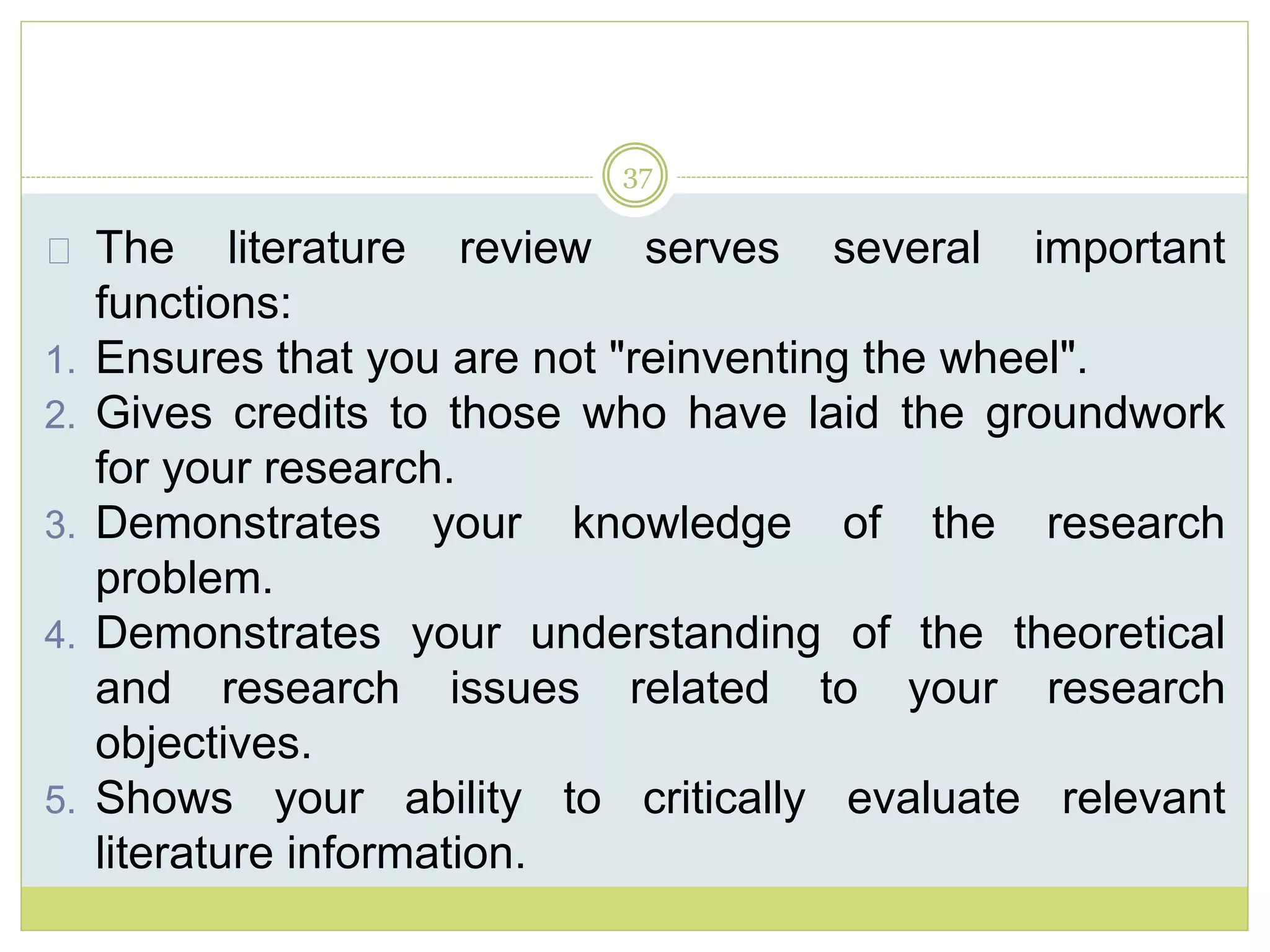 37
The literature review serves several important
functions:
1. Ensures that you are not "reinventing the wheel".
2. Gives credits to those who have laid the groundwork
for your research.
3. Demonstrates your knowledge of the research
problem.
4. Demonstrates your understanding of the theoretical
and research issues related to your research
objectives.
5. Shows your ability to critically evaluate relevant
literature information.
 