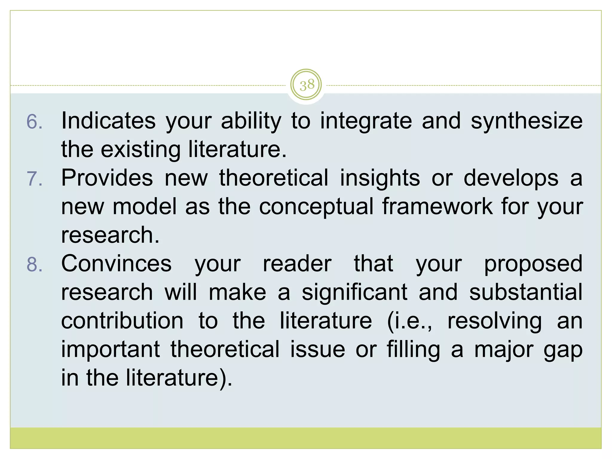 38
6. Indicates your ability to integrate and synthesize
the existing literature.
7. Provides new theoretical insights or develops a
new model as the conceptual framework for your
research.
8. Convinces your reader that your proposed
research will make a significant and substantial
contribution to the literature (i.e., resolving an
important theoretical issue or filling a major gap
in the literature).
 