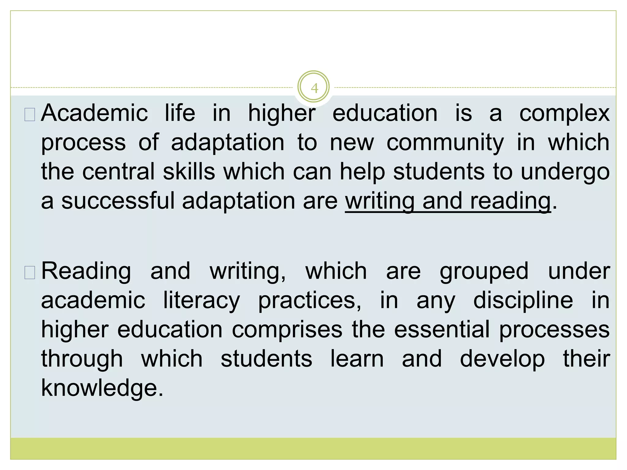 4
Academic life in higher education is a complex
process of adaptation to new community in which
the central skills which can help students to undergo
a successful adaptation are writing and reading.
Reading and writing, which are grouped under
academic literacy practices, in any discipline in
higher education comprises the essential processes
through which students learn and develop their
knowledge.
 