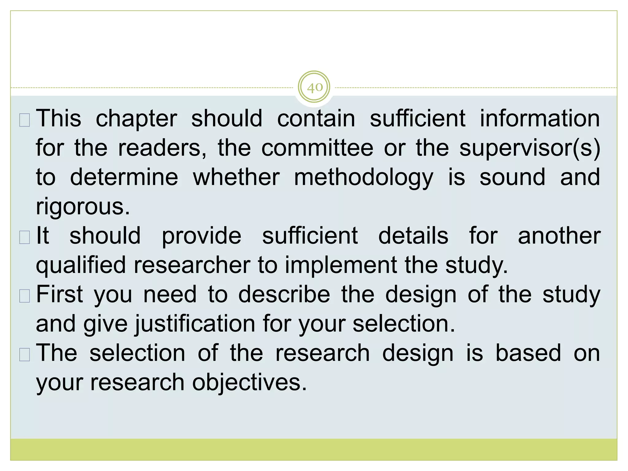 40
This chapter should contain sufficient information
for the readers, the committee or the supervisor(s)
to determine whether methodology is sound and
rigorous.
It should provide sufficient details for another
qualified researcher to implement the study.
First you need to describe the design of the study
and give justification for your selection.
The selection of the research design is based on
your research objectives.
 