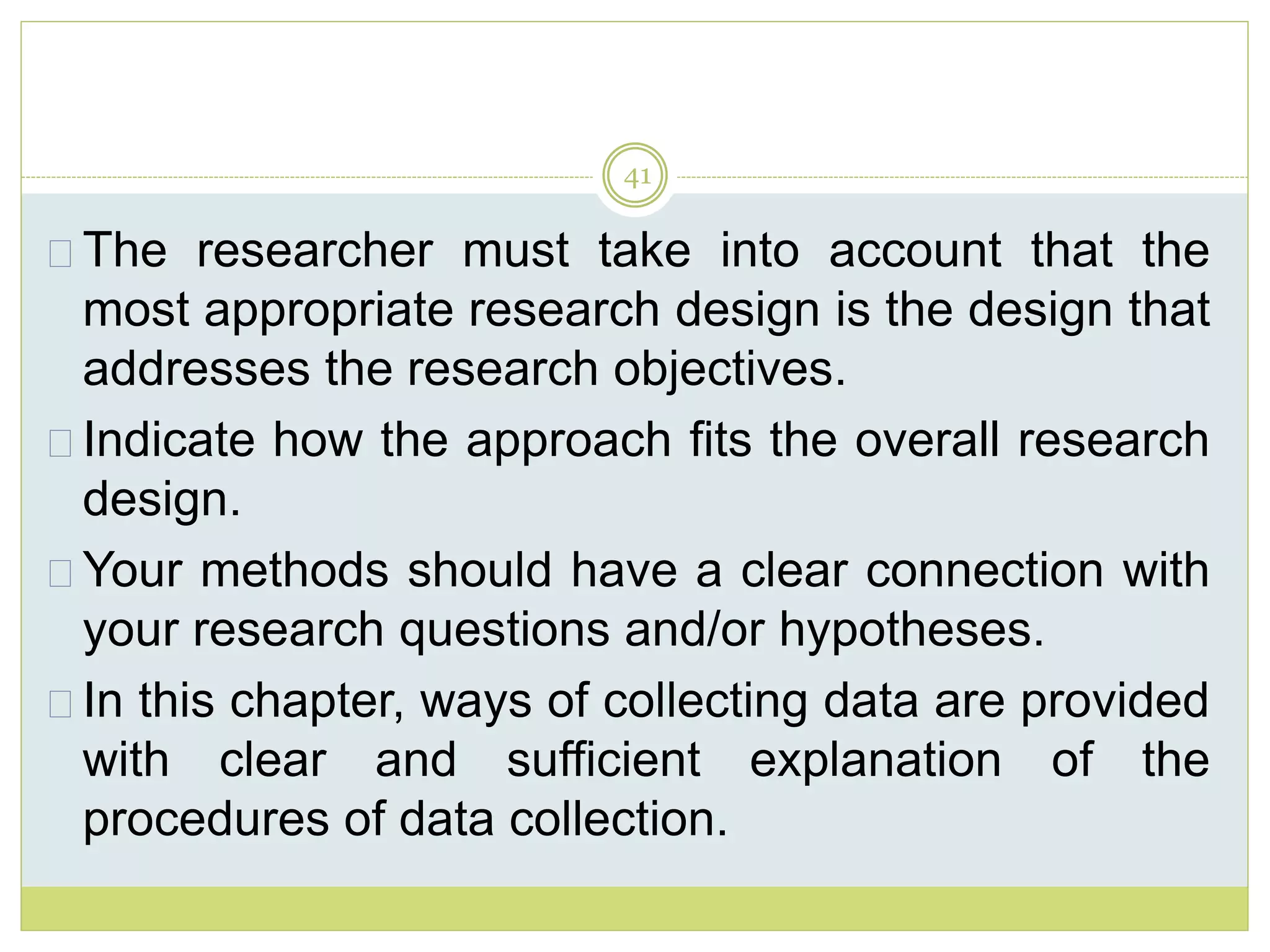 41
The researcher must take into account that the
most appropriate research design is the design that
addresses the research objectives.
Indicate how the approach fits the overall research
design.
Your methods should have a clear connection with
your research questions and/or hypotheses.
In this chapter, ways of collecting data are provided
with clear and sufficient explanation of the
procedures of data collection.
 