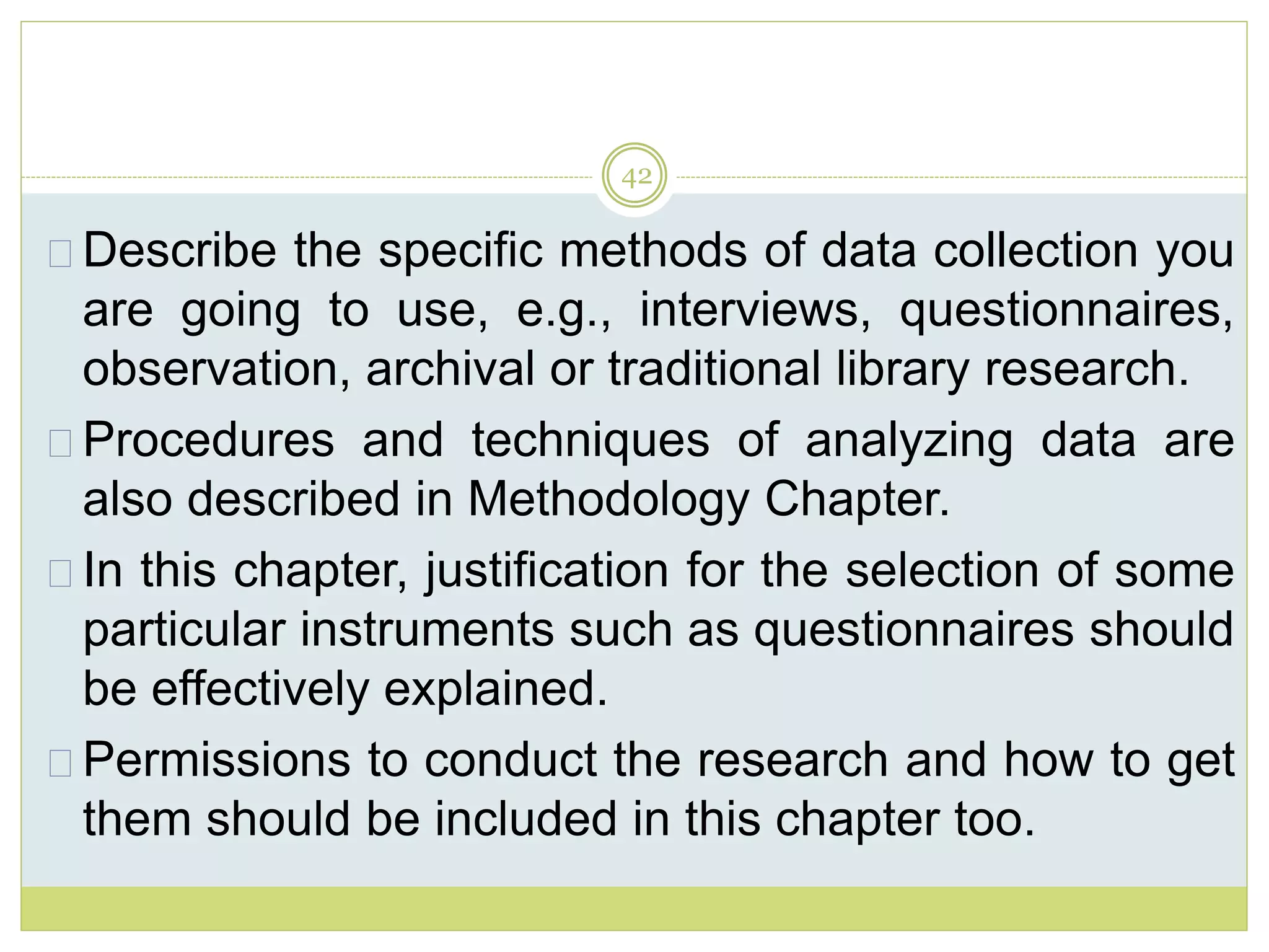 42
Describe the specific methods of data collection you
are going to use, e.g., interviews, questionnaires,
observation, archival or traditional library research.
Procedures and techniques of analyzing data are
also described in Methodology Chapter.
In this chapter, justification for the selection of some
particular instruments such as questionnaires should
be effectively explained.
Permissions to conduct the research and how to get
them should be included in this chapter too.
 
