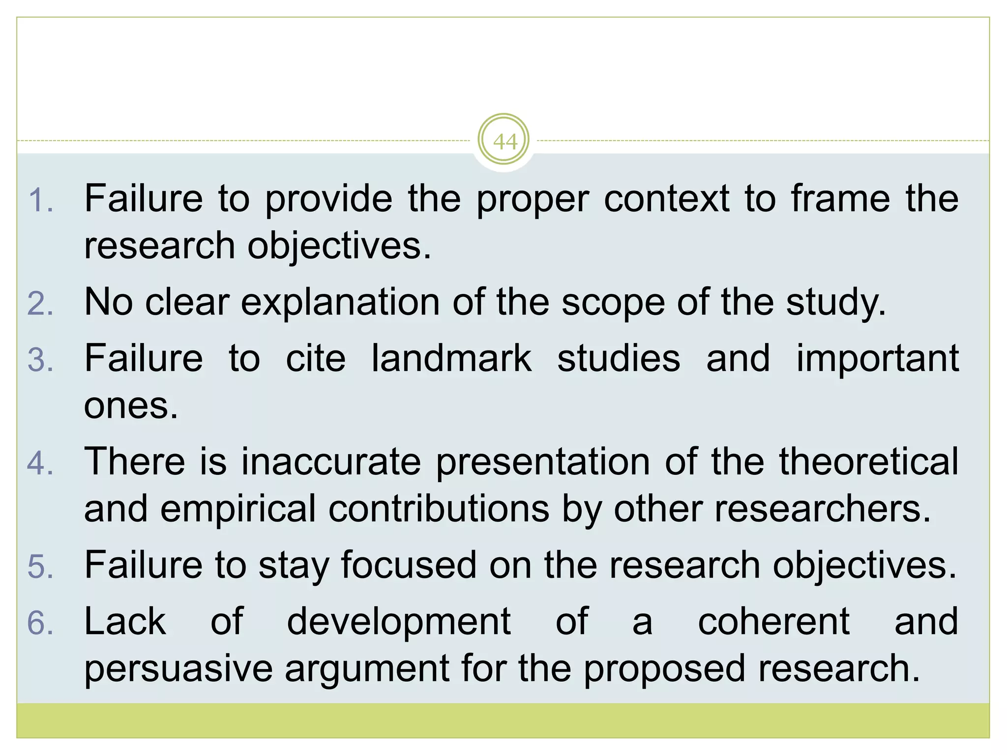 44
1. Failure to provide the proper context to frame the
research objectives.
2. No clear explanation of the scope of the study.
3. Failure to cite landmark studies and important
ones.
4. There is inaccurate presentation of the theoretical
and empirical contributions by other researchers.
5. Failure to stay focused on the research objectives.
6. Lack of development of a coherent and
persuasive argument for the proposed research.
 