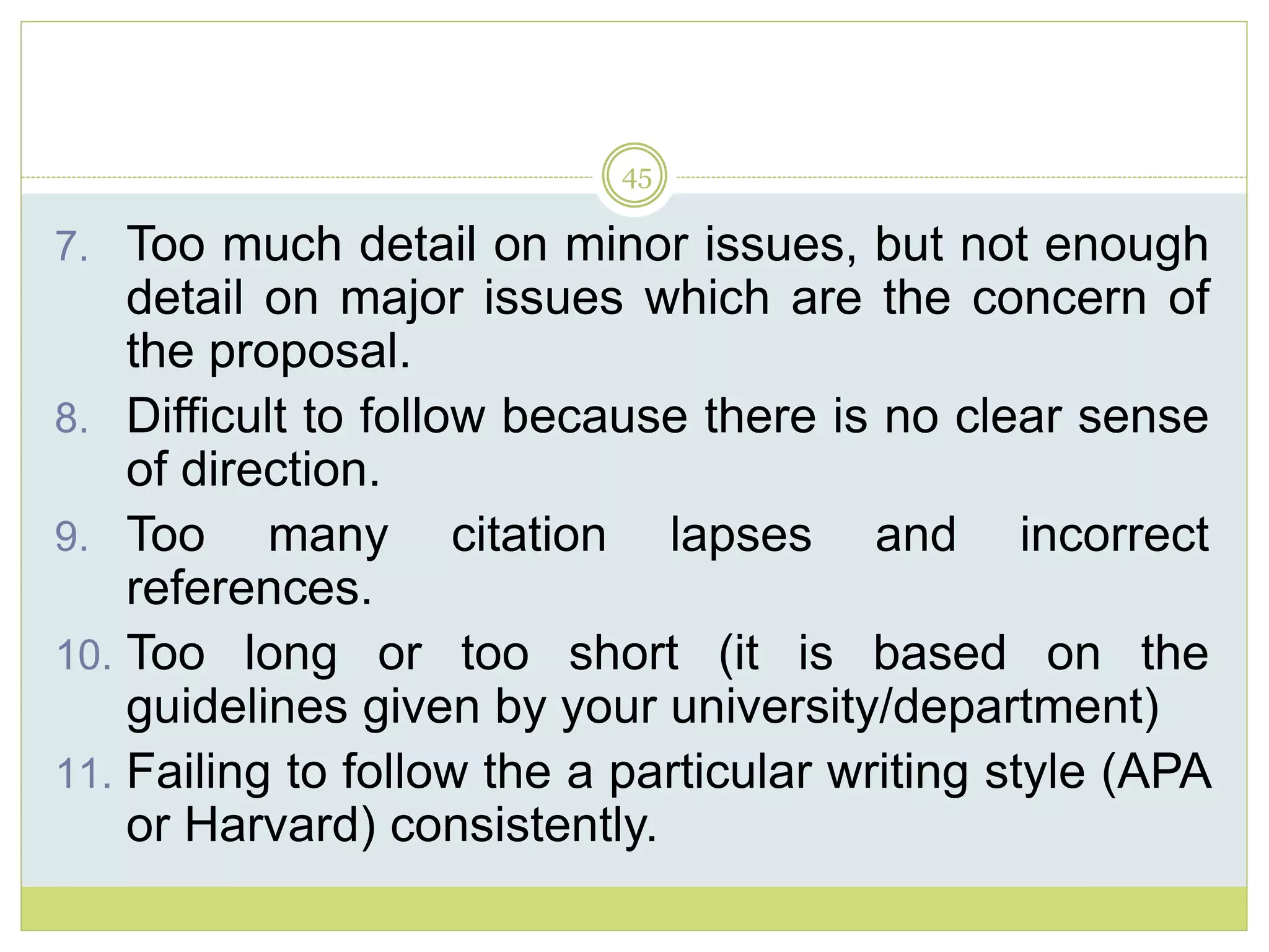 45
7. Too much detail on minor issues, but not enough
detail on major issues which are the concern of
the proposal.
8. Difficult to follow because there is no clear sense
of direction.
9. Too many citation lapses and incorrect
references.
10. Too long or too short (it is based on the
guidelines given by your university/department)
11. Failing to follow the a particular writing style (APA
or Harvard) consistently.
 