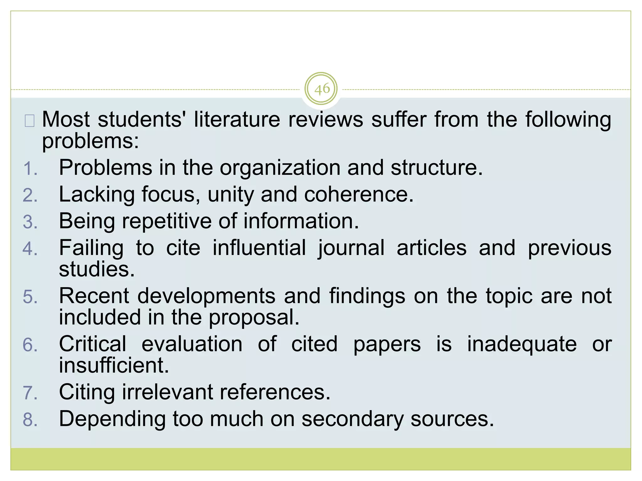 46
Most students' literature reviews suffer from the following
problems:
1. Problems in the organization and structure.
2. Lacking focus, unity and coherence.
3. Being repetitive of information.
4. Failing to cite influential journal articles and previous
studies.
5. Recent developments and findings on the topic are not
included in the proposal.
6. Critical evaluation of cited papers is inadequate or
insufficient.
7. Citing irrelevant references.
8. Depending too much on secondary sources.
 