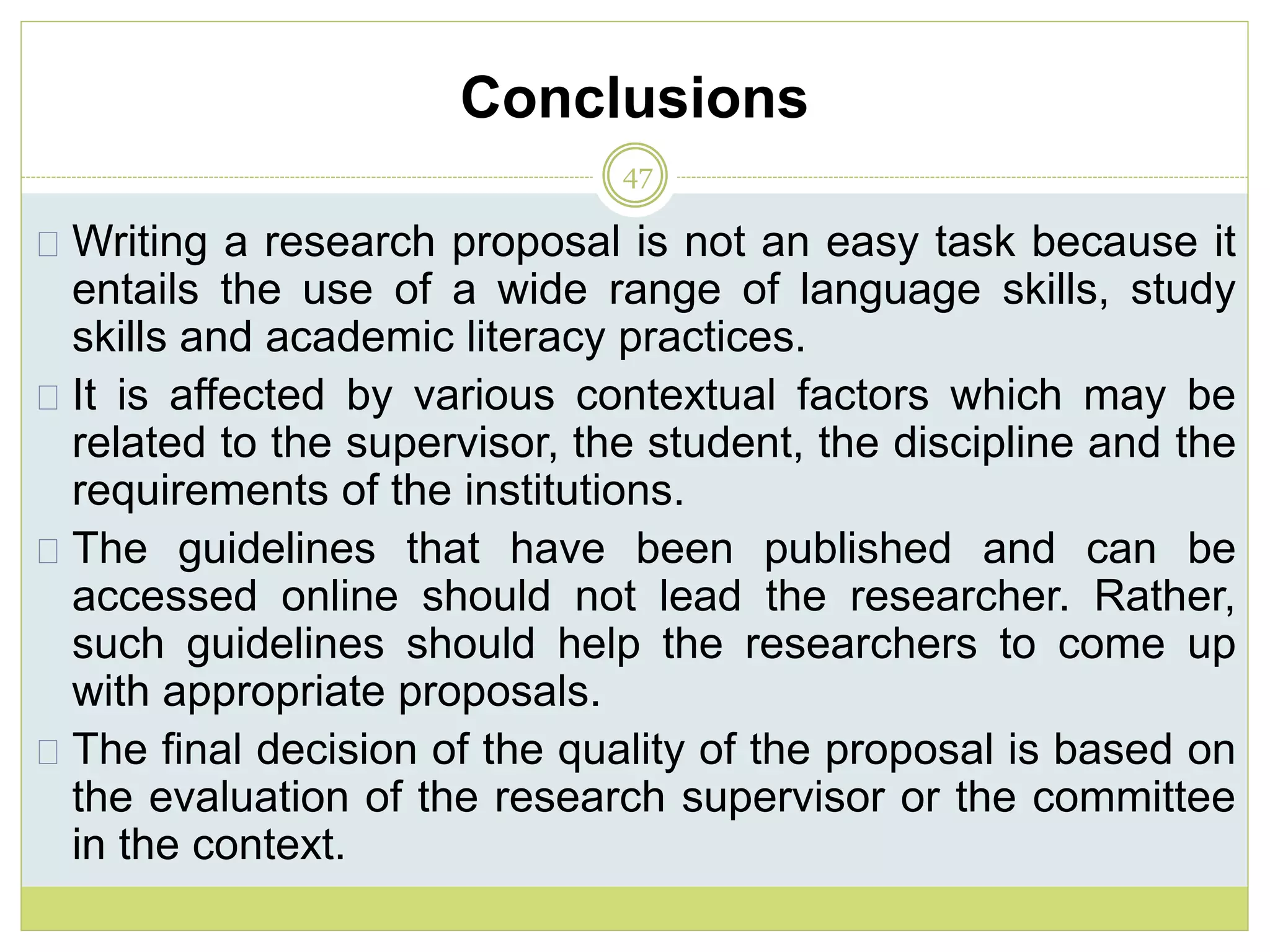 Conclusions
47
Writing a research proposal is not an easy task because it
entails the use of a wide range of language skills, study
skills and academic literacy practices.
It is affected by various contextual factors which may be
related to the supervisor, the student, the discipline and the
requirements of the institutions.
The guidelines that have been published and can be
accessed online should not lead the researcher. Rather,
such guidelines should help the researchers to come up
with appropriate proposals.
The final decision of the quality of the proposal is based on
the evaluation of the research supervisor or the committee
in the context.
 