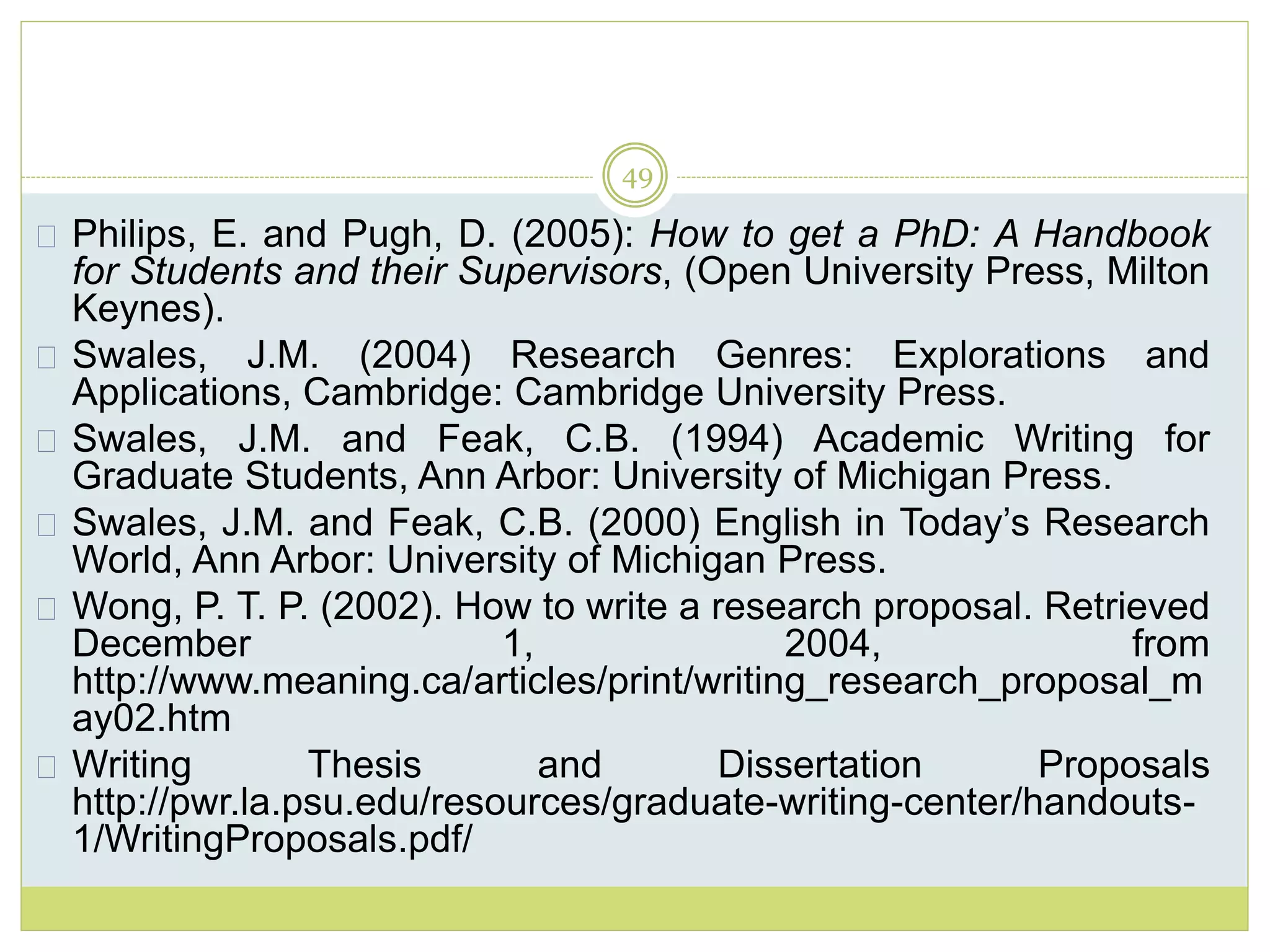49
Philips, E. and Pugh, D. (2005): How to get a PhD: A Handbook
for Students and their Supervisors, (Open University Press, Milton
Keynes).
Swales, J.M. (2004) Research Genres: Explorations and
Applications, Cambridge: Cambridge University Press.
Swales, J.M. and Feak, C.B. (1994) Academic Writing for
Graduate Students, Ann Arbor: University of Michigan Press.
Swales, J.M. and Feak, C.B. (2000) English in Today’s Research
World, Ann Arbor: University of Michigan Press.
Wong, P. T. P. (2002). How to write a research proposal. Retrieved
December 1, 2004, from
http://www.meaning.ca/articles/print/writing_research_proposal_m
ay02.htm
Writing Thesis and Dissertation Proposals
http://pwr.la.psu.edu/resources/graduate-writing-center/handouts-
1/WritingProposals.pdf/
 
