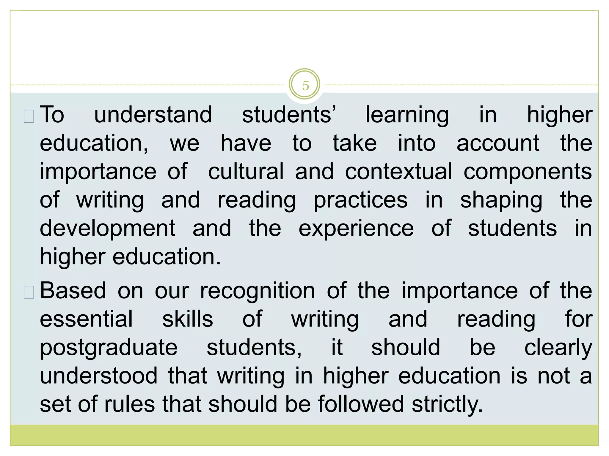 5
To understand students’ learning in higher
education, we have to take into account the
importance of cultural and contextual components
of writing and reading practices in shaping the
development and the experience of students in
higher education.
Based on our recognition of the importance of the
essential skills of writing and reading for
postgraduate students, it should be clearly
understood that writing in higher education is not a
set of rules that should be followed strictly.
 