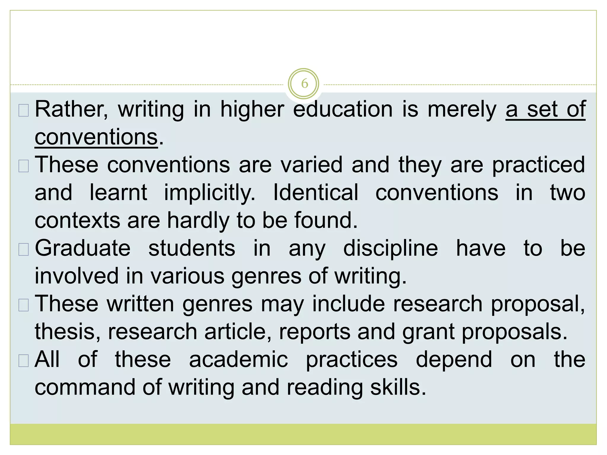 6
Rather, writing in higher education is merely a set of
conventions.
These conventions are varied and they are practiced
and learnt implicitly. Identical conventions in two
contexts are hardly to be found.
Graduate students in any discipline have to be
involved in various genres of writing.
These written genres may include research proposal,
thesis, research article, reports and grant proposals.
All of these academic practices depend on the
command of writing and reading skills.
 