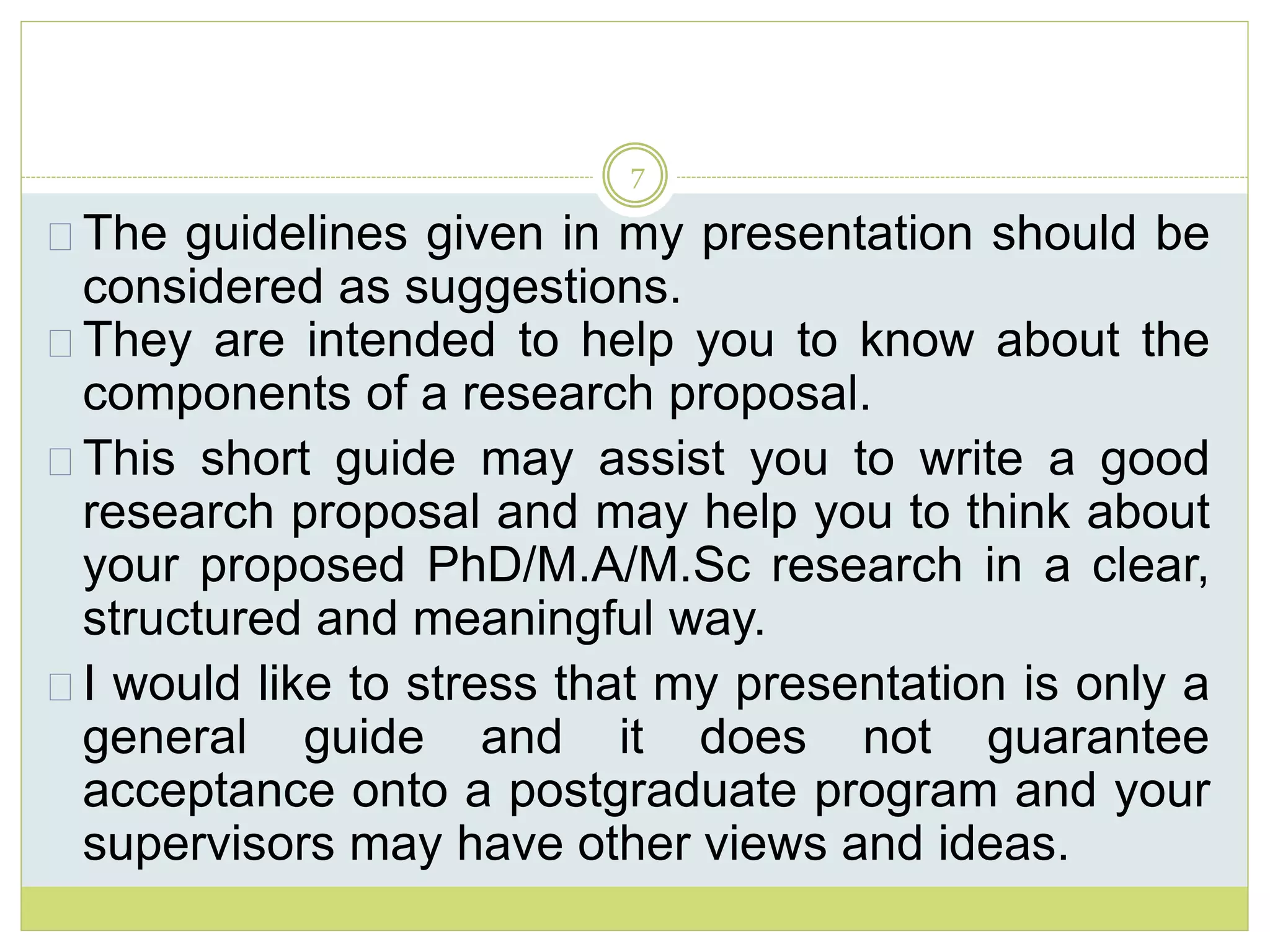 7
The guidelines given in my presentation should be
considered as suggestions.
They are intended to help you to know about the
components of a research proposal.
This short guide may assist you to write a good
research proposal and may help you to think about
your proposed PhD/M.A/M.Sc research in a clear,
structured and meaningful way.
I would like to stress that my presentation is only a
general guide and it does not guarantee
acceptance onto a postgraduate program and your
supervisors may have other views and ideas.
 