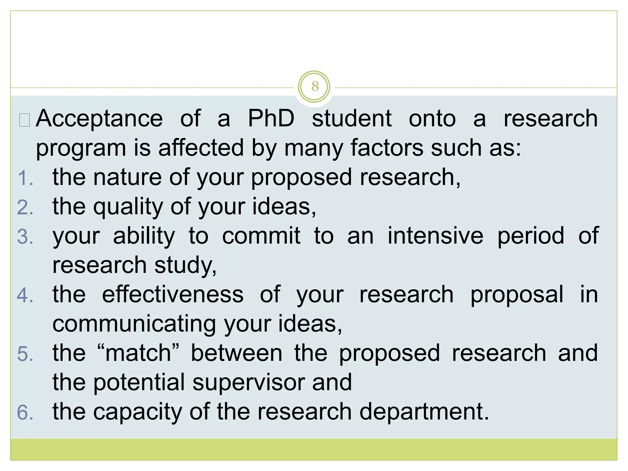 8
Acceptance of a PhD student onto a research
program is affected by many factors such as:
1. the nature of your proposed research,
2. the quality of your ideas,
3. your ability to commit to an intensive period of
research study,
4. the effectiveness of your research proposal in
communicating your ideas,
5. the “match” between the proposed research and
the potential supervisor and
6. the capacity of the research department.
 
