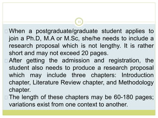 11
When a postgraduate/graduate student applies to
join a Ph.D, M.A or M.Sc, she/he needs to include a
research proposal which is not lengthy. It is rather
short and may not exceed 20 pages.
After getting the admission and registration, the
student also needs to produce a research proposal
which may include three chapters: Introduction
chapter, Literature Review chapter, and Methodology
chapter.
The length of these chapters may be 60-180 pages;
variations exist from one context to another.
 