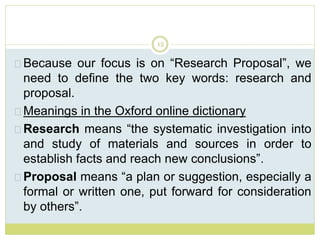 12
Because our focus is on “Research Proposal”, we
need to define the two key words: research and
proposal.
Meanings in the Oxford online dictionary
Research means “the systematic investigation into
and study of materials and sources in order to
establish facts and reach new conclusions”.
Proposal means “a plan or suggestion, especially a
formal or written one, put forward for consideration
by others”.
 