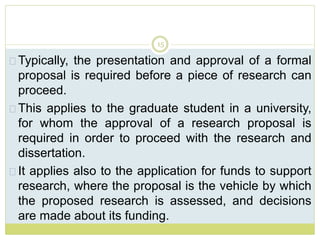15
Typically, the presentation and approval of a formal
proposal is required before a piece of research can
proceed.
This applies to the graduate student in a university,
for whom the approval of a research proposal is
required in order to proceed with the research and
dissertation.
It applies also to the application for funds to support
research, where the proposal is the vehicle by which
the proposed research is assessed, and decisions
are made about its funding.
 