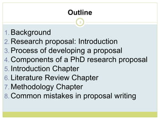 Outline
2
1. Background
2. Research proposal: Introduction
3. Process of developing a proposal
4. Components of a PhD research proposal
5. Introduction Chapter
6. Literature Review Chapter
7. Methodology Chapter
8. Common mistakes in proposal writing
 