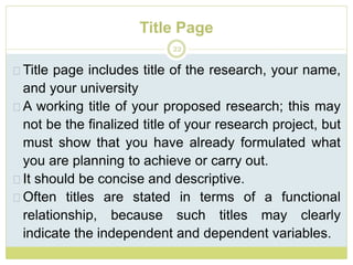 Title Page
22
Title page includes title of the research, your name,
and your university
A working title of your proposed research; this may
not be the finalized title of your research project, but
must show that you have already formulated what
you are planning to achieve or carry out.
It should be concise and descriptive.
Often titles are stated in terms of a functional
relationship, because such titles may clearly
indicate the independent and dependent variables.
 