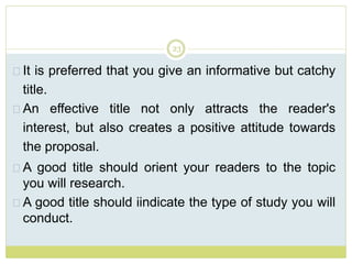23
It is preferred that you give an informative but catchy
title.
An effective title not only attracts the reader's
interest, but also creates a positive attitude towards
the proposal.
A good title should orient your readers to the topic
you will research.
A good title should iindicate the type of study you will
conduct.
 