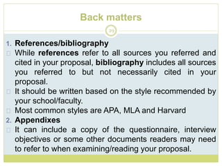 Back matters
29
1. References/bibliography
While references refer to all sources you referred and
cited in your proposal, bibliography includes all sources
you referred to but not necessarily cited in your
proposal.
It should be written based on the style recommended by
your school/faculty.
Most common styles are APA, MLA and Harvard
2. Appendixes
It can include a copy of the questionnaire, interview
objectives or some other documents readers may need
to refer to when examining/reading your proposal.
 