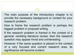 31
The main purpose of the introductory chapter is to
provide the necessary background or context for your
research problem.
How to frame the research problem is perhaps the
biggest problem in proposal writing.
If the research problem is framed in the context of a
general, rambling literature review, then the research
question may appear trivial and uninteresting.
However, if the same question is placed in the context
of a very focused and current research area, its
significance will become evident.
 