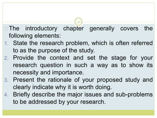 32
The introductory chapter generally covers the
following elements:
1. State the research problem, which is often referred
to as the purpose of the study.
2. Provide the context and set the stage for your
research question in such a way as to show its
necessity and importance.
3. Present the rationale of your proposed study and
clearly indicate why it is worth doing.
4. Briefly describe the major issues and sub-problems
to be addressed by your research.
 