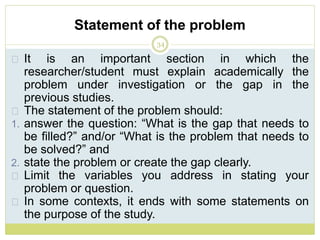Statement of the problem
34
It is an important section in which the
researcher/student must explain academically the
problem under investigation or the gap in the
previous studies.
The statement of the problem should:
1. answer the question: “What is the gap that needs to
be filled?” and/or “What is the problem that needs to
be solved?” and
2. state the problem or create the gap clearly.
Limit the variables you address in stating your
problem or question.
In some contexts, it ends with some statements on
the purpose of the study.
 