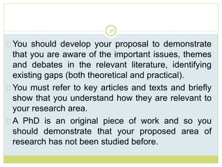 36
You should develop your proposal to demonstrate
that you are aware of the important issues, themes
and debates in the relevant literature, identifying
existing gaps (both theoretical and practical).
You must refer to key articles and texts and briefly
show that you understand how they are relevant to
your research area.
A PhD is an original piece of work and so you
should demonstrate that your proposed area of
research has not been studied before.
 