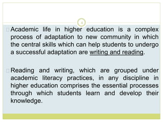 4
Academic life in higher education is a complex
process of adaptation to new community in which
the central skills which can help students to undergo
a successful adaptation are writing and reading.
Reading and writing, which are grouped under
academic literacy practices, in any discipline in
higher education comprises the essential processes
through which students learn and develop their
knowledge.
 