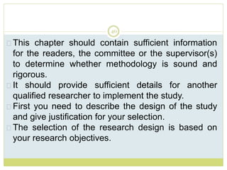 40
This chapter should contain sufficient information
for the readers, the committee or the supervisor(s)
to determine whether methodology is sound and
rigorous.
It should provide sufficient details for another
qualified researcher to implement the study.
First you need to describe the design of the study
and give justification for your selection.
The selection of the research design is based on
your research objectives.
 