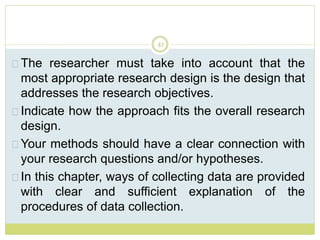 41
The researcher must take into account that the
most appropriate research design is the design that
addresses the research objectives.
Indicate how the approach fits the overall research
design.
Your methods should have a clear connection with
your research questions and/or hypotheses.
In this chapter, ways of collecting data are provided
with clear and sufficient explanation of the
procedures of data collection.
 