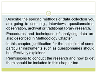 42
Describe the specific methods of data collection you
are going to use, e.g., interviews, questionnaires,
observation, archival or traditional library research.
Procedures and techniques of analyzing data are
also described in Methodology Chapter.
In this chapter, justification for the selection of some
particular instruments such as questionnaires should
be effectively explained.
Permissions to conduct the research and how to get
them should be included in this chapter too.
 