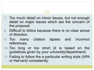 45
7. Too much detail on minor issues, but not enough
detail on major issues which are the concern of
the proposal.
8. Difficult to follow because there is no clear sense
of direction.
9. Too many citation lapses and incorrect
references.
10. Too long or too short (it is based on the
guidelines given by your university/department)
11. Failing to follow the a particular writing style (APA
or Harvard) consistently.
 