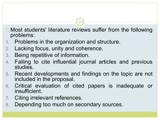 46
Most students' literature reviews suffer from the following
problems:
1. Problems in the organization and structure.
2. Lacking focus, unity and coherence.
3. Being repetitive of information.
4. Failing to cite influential journal articles and previous
studies.
5. Recent developments and findings on the topic are not
included in the proposal.
6. Critical evaluation of cited papers is inadequate or
insufficient.
7. Citing irrelevant references.
8. Depending too much on secondary sources.
 