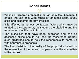 Conclusions
47
Writing a research proposal is not an easy task because it
entails the use of a wide range of language skills, study
skills and academic literacy practices.
It is affected by various contextual factors which may be
related to the supervisor, the student, the discipline and the
requirements of the institutions.
The guidelines that have been published and can be
accessed online should not lead the researcher. Rather,
such guidelines should help the researchers to come up
with appropriate proposals.
The final decision of the quality of the proposal is based on
the evaluation of the research supervisor or the committee
in the context.
 