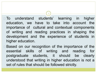5
To understand students’ learning in higher
education, we have to take into account the
importance of cultural and contextual components
of writing and reading practices in shaping the
development and the experience of students in
higher education.
Based on our recognition of the importance of the
essential skills of writing and reading for
postgraduate students, it should be clearly
understood that writing in higher education is not a
set of rules that should be followed strictly.
 