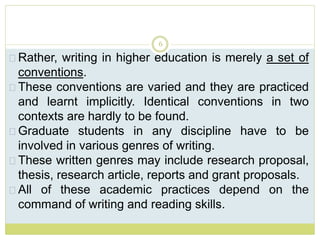 6
Rather, writing in higher education is merely a set of
conventions.
These conventions are varied and they are practiced
and learnt implicitly. Identical conventions in two
contexts are hardly to be found.
Graduate students in any discipline have to be
involved in various genres of writing.
These written genres may include research proposal,
thesis, research article, reports and grant proposals.
All of these academic practices depend on the
command of writing and reading skills.
 