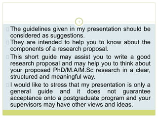 7
The guidelines given in my presentation should be
considered as suggestions.
They are intended to help you to know about the
components of a research proposal.
This short guide may assist you to write a good
research proposal and may help you to think about
your proposed PhD/M.A/M.Sc research in a clear,
structured and meaningful way.
I would like to stress that my presentation is only a
general guide and it does not guarantee
acceptance onto a postgraduate program and your
supervisors may have other views and ideas.
 