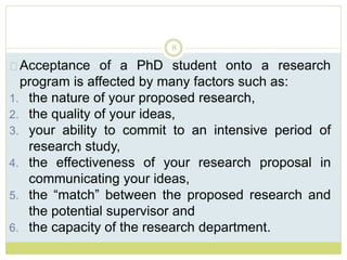 8
Acceptance of a PhD student onto a research
program is affected by many factors such as:
1. the nature of your proposed research,
2. the quality of your ideas,
3. your ability to commit to an intensive period of
research study,
4. the effectiveness of your research proposal in
communicating your ideas,
5. the “match” between the proposed research and
the potential supervisor and
6. the capacity of the research department.
 