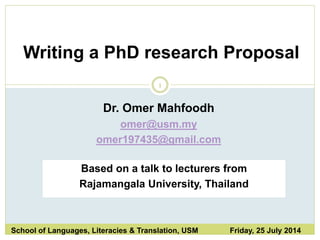 1
Writing a PhD research Proposal
School of Languages, Literacies & Translation, USM Friday, 25 July 2014
Dr. Omer Mahfoodh
omer@usm.my
omer197435@gmail.com
Based on a talk to lecturers from
Rajamangala University, Thailand
 