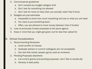 3. Commonsense guidelines
a. Don’t exceed any budget category limit
b. Don’t ask for something not allowed
c. Don’t ask for more (or less) than you actually need: they’ll know
3. Budgets are just estimates
a. Impossible to know how much everything will cost or what you will need
b. You have to put something down
c. Often, you are allowed to move money between lines if funded
3. Look at previously funded proposals to the same agency
4. Keep in mind that you might get grant, but for less than asked for
B. Ethical Considerations
1. Recommending Reviewers
a. Avoid conflict of interest
b. Graduate advisor or current colleagues are not acceptable
c. Can ask that certain people not be used as reviewers
2. Pending Proposals elsewhere
a. List current grants and pending proposals—don’t like to double-dip
b. Honesty is best policy
 