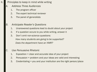 II. Principles to keep in mind while writing
A. Address Three Audiences
1. The program officer
2. The expert technical reviewer
3. The panel of generalists
B. Anticipate Reader’s Questions
1. Unanswered questions lead to doubt about your project
2. If a question occurs to you while writing, answer it
3. Don’t omit non-science questions:
How many students are going to be supported?
Does the department have an NMR?
C. Use Persuasive Rhetoric
1. Exposition = clear and accurate idea of your project
2. Persuasion = problem and your ideas are valid and interesting
3. Credentialing = you and your institution are the right person/place
 