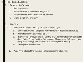 III. The Title and Abstract
A. Carry a lot of weight
1. First impression
2. Reviewers have a lot of other things to do
3. They don’t want to be “mystified” or “amused”
4. Inform simply and efficiently
B. The Title
1. Examples: too short, too long, too cute, and just right
a. “Social Behavior in Transgenic Planetesimals: A Radiochemical Study”
b. “Planetesimal Herds: Gone Fission”
c. “Blekinsop’s Paradigm and the Sorting of Oblate Planetesimals Subject to
Dismutation During the First Five Hours as Measured by N-Pumped Laser
γ-Ray Spectroscopy and Post-Mortality Paradigmatic Binning”
d. “Transgenic Planetesimals”
2. Avoid “The Effect of Dismutation on Transgenic Planetesimals”
 