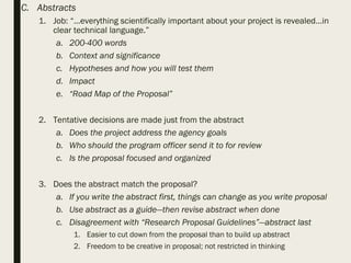 C. Abstracts
1. Job: “…everything scientifically important about your project is revealed…in
clear technical language.”
a. 200-400 words
b. Context and significance
c. Hypotheses and how you will test them
d. Impact
e. “Road Map of the Proposal”
2. Tentative decisions are made just from the abstract
a. Does the project address the agency goals
b. Who should the program officer send it to for review
c. Is the proposal focused and organized
3. Does the abstract match the proposal?
a. If you write the abstract first, things can change as you write proposal
b. Use abstract as a guide—then revise abstract when done
c. Disagreement with “Research Proposal Guidelines”—abstract last
1. Easier to cut down from the proposal than to build up abstract
2. Freedom to be creative in proposal; not restricted in thinking
 