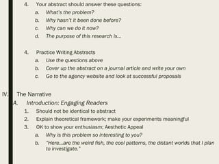 4. Your abstract should answer these questions:
a. What’s the problem?
b. Why hasn’t it been done before?
c. Why can we do it now?
d. The purpose of this research is…
4. Practice Writing Abstracts
a. Use the questions above
b. Cover up the abstract on a journal article and write your own
c. Go to the agency website and look at successful proposals
IV. The Narrative
A. Introduction: Engaging Readers
1. Should not be identical to abstract
2. Explain theoretical framework; make your experiments meaningful
3. OK to show your enthusiasm; Aesthetic Appeal
a. Why is this problem so interesting to you?
b. “Here…are the weird fish, the cool patterns, the distant worlds that I plan
to investigate.”
 