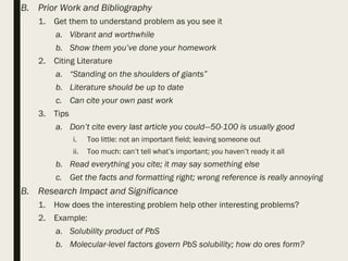 B. Prior Work and Bibliography
1. Get them to understand problem as you see it
a. Vibrant and worthwhile
b. Show them you’ve done your homework
2. Citing Literature
a. “Standing on the shoulders of giants”
b. Literature should be up to date
c. Can cite your own past work
3. Tips
a. Don’t cite every last article you could—50-100 is usually good
i. Too little: not an important field; leaving someone out
ii. Too much: can’t tell what’s important; you haven’t ready it all
b. Read everything you cite; it may say something else
c. Get the facts and formatting right; wrong reference is really annoying
B. Research Impact and Significance
1. How does the interesting problem help other interesting problems?
2. Example:
a. Solubility product of PbS
b. Molecular-level factors govern PbS solubility; how do ores form?
 