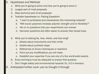 D. Hypotheses and Methods
1. What you’re going to prove and how you’re going to prove it
2. Largest part of most proposals
3. Most technical part of all proposals
4. Testable Hypotheses vs. Fishing Expedition
a. “I want to synthesize and characterize this interesting material”
b. “Will woven polymers increase polymer strength and/or flexibility?”
c. Yes or no questions that your experiments can answer
d. Narrower questions are often easier to answer than broad ones.
5. What you’re looking for, how, where, and how long?
a. Details about instruments and their limits
b. Details about synthetic steps
c. References to known techniques or reactions
d. Point out any modifications you will make
e. Establish your expertise if you are one of a few world-wide experts
6. Every technique must be adequate to answer that question
7. Don’t forget safety and environmental hazards: Ex. 3.2 in handout
D. Anticipated further work—you’ve thought it through
 