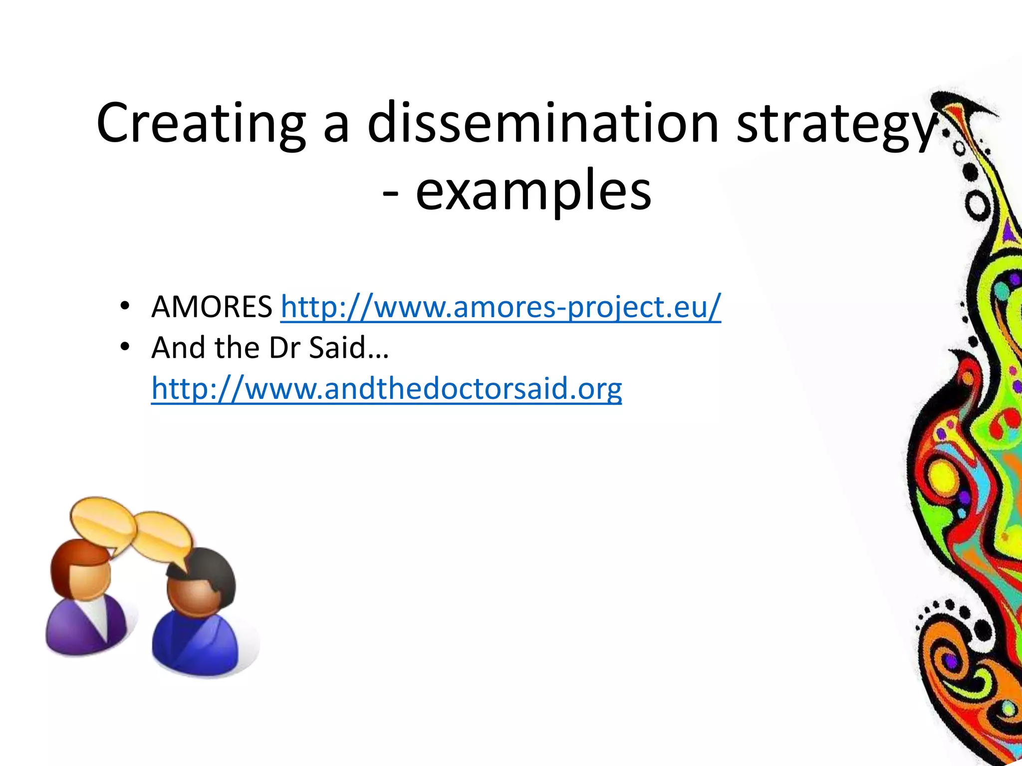 Creating a dissemination strategy 
- examples 
• AMORES http://www.amores-project.eu/ 
• And the Dr Said… 
http://www.andthedoctorsaid.org 
 