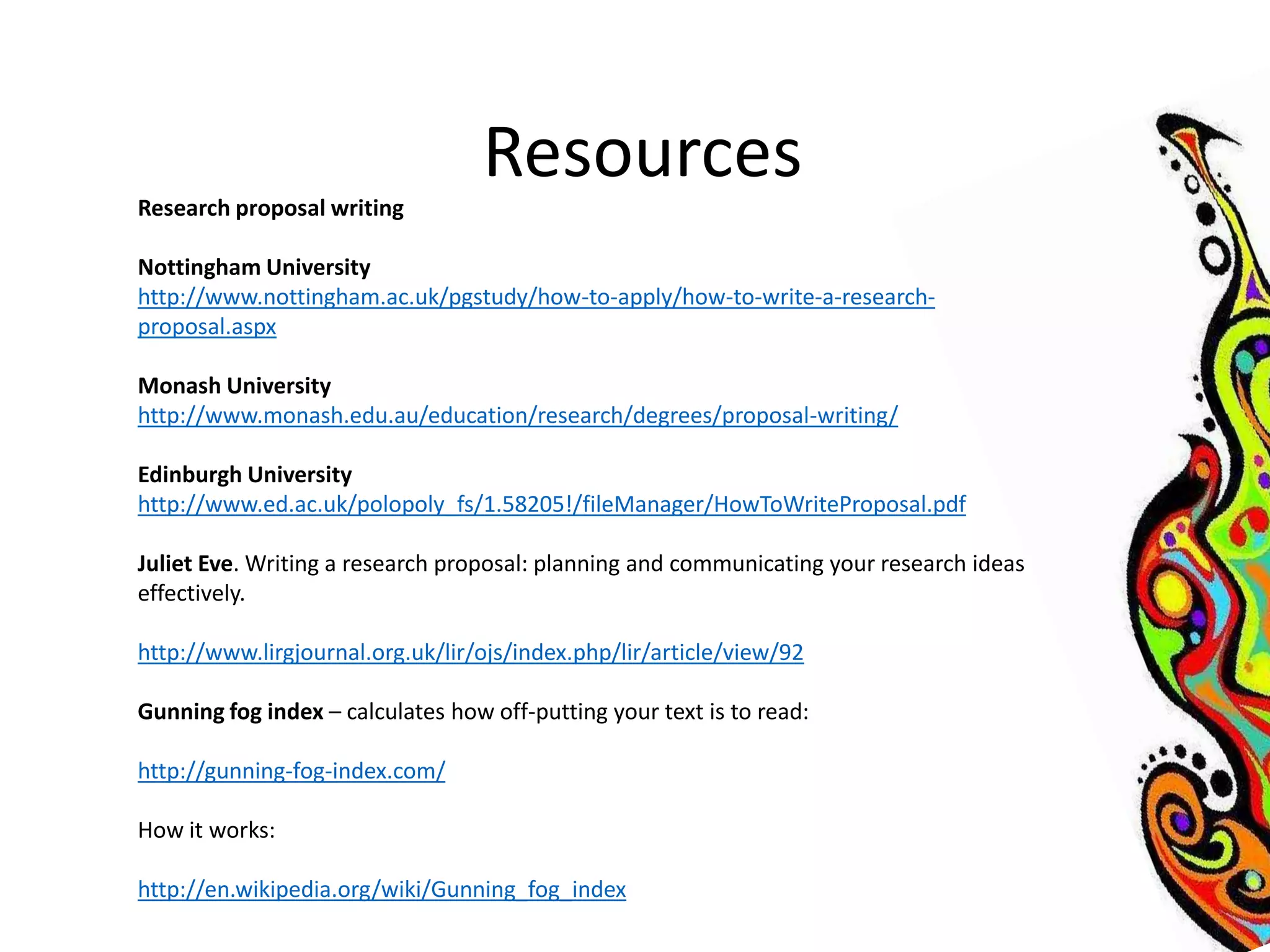 Resources 
Research proposal writing 
Nottingham University 
http://www.nottingham.ac.uk/pgstudy/how-to-apply/how-to-write-a-research-proposal. 
aspx 
Monash University 
http://www.monash.edu.au/education/research/degrees/proposal-writing/ 
Edinburgh University 
http://www.ed.ac.uk/polopoly_fs/1.58205!/fileManager/HowToWriteProposal.pdf 
Juliet Eve. Writing a research proposal: planning and communicating your research ideas 
effectively. 
http://www.lirgjournal.org.uk/lir/ojs/index.php/lir/article/view/92 
Gunning fog index – calculates how off-putting your text is to read: 
http://gunning-fog-index.com/ 
How it works: 
http://en.wikipedia.org/wiki/Gunning_fog_index 
