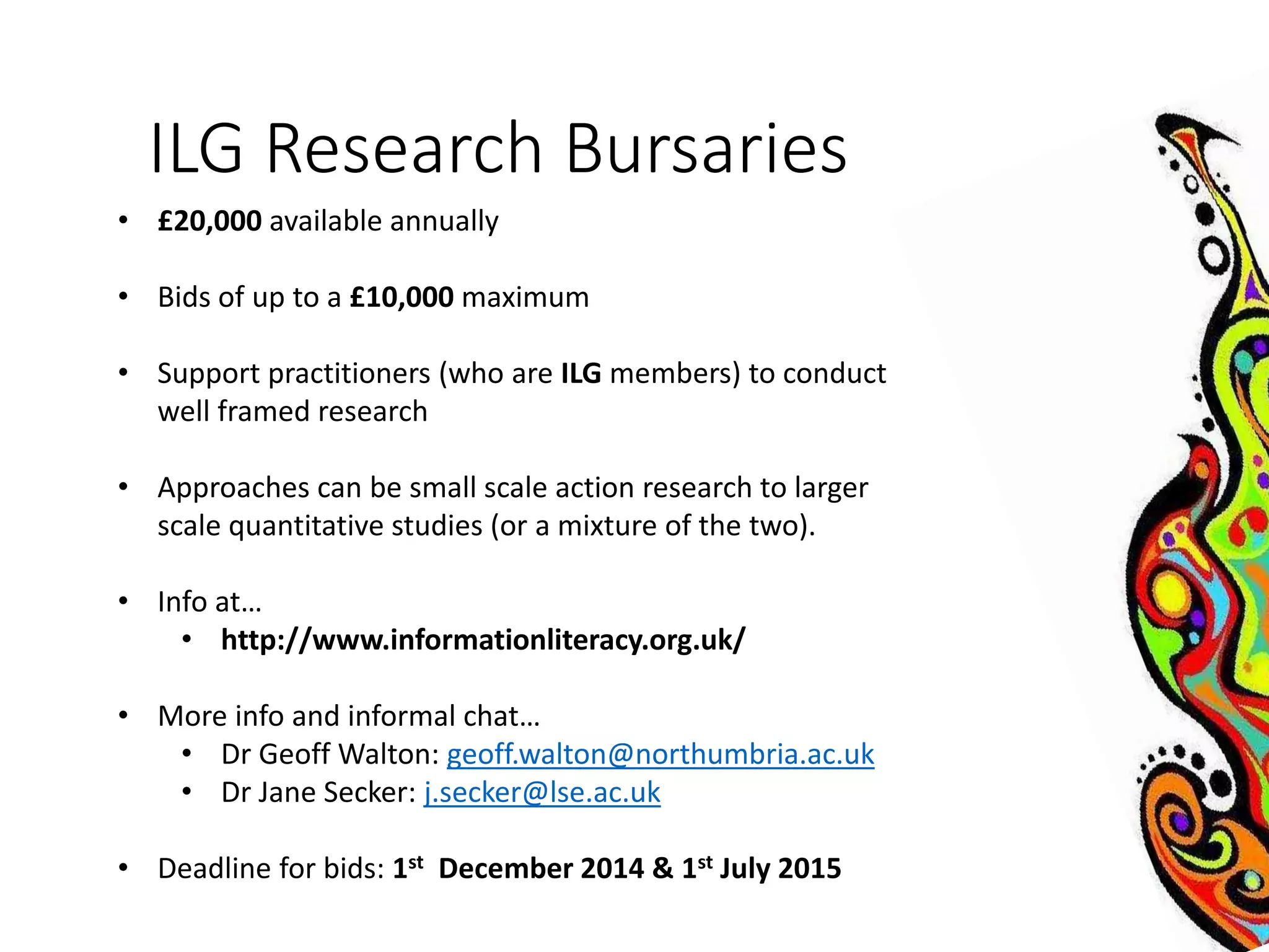 ILG Research Bursaries 
• £20,000 available annually 
• Bids of up to a £10,000 maximum 
• Support practitioners (who are ILG members) to conduct 
well framed research 
• Approaches can be small scale action research to larger 
scale quantitative studies (or a mixture of the two). 
• Info at… 
• http://www.informationliteracy.org.uk/ 
• More info and informal chat… 
• Dr Geoff Walton: geoff.walton@northumbria.ac.uk 
• Dr Jane Secker: j.secker@lse.ac.uk 
• Deadline for bids: 1st December 2014 & 1st July 2015 
 
